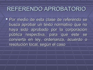 REFERENDO APROBATORIOREFERENDO APROBATORIO
 Por medio de esta clase de referendo sePor medio de esta clase de referendo se
busca aprobar un texto normativo que nobusca aprobar un texto normativo que no
haya sido aprobado por la corporaciónhaya sido aprobado por la corporación
pública respectiva, para que este sepública respectiva, para que este se
convierta en ley, ordenanza, acuerdo oconvierta en ley, ordenanza, acuerdo o
resolución local, según el casoresolución local, según el caso
 