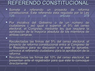 REFERENDO CONSTITUCIONALREFERENDO CONSTITUCIONAL
 Somete a referendo un proyecto de reformaSomete a referendo un proyecto de reforma
constitucional. Este referendo esta regulado por la Leyconstitucional. Este referendo esta regulado por la Ley
134 y el articulo 378134 y el articulo 378
 Por iniciativa del Gobierno o de un número dePor iniciativa del Gobierno o de un número de
ciudadanos ( as) igual o superior al 5% del censociudadanos ( as) igual o superior al 5% del censo
electoral, el Congreso, mediante ley que requiere laelectoral, el Congreso, mediante ley que requiere la
aprobación de la mayoría absoluta de los miembros deaprobación de la mayoría absoluta de los miembros de
ambas cámarasambas cámaras

Recolectadas las firmas del 5% del censo electoral, elRecolectadas las firmas del 5% del censo electoral, el
proyecto de reforma constitucional entra al Congreso deproyecto de reforma constitucional entra al Congreso de
la República para su discusión y si este lo aprueba,la República para su discusión y si este lo aprueba,
convoca al referendo ciudadano para la aprobación de laconvoca al referendo ciudadano para la aprobación de la
reforma.reforma.
 Recolectadas las firmas del 10% del censo electoral, seRecolectadas las firmas del 10% del censo electoral, se
presentan ante el registrador para que este lo convoquepresentan ante el registrador para que este lo convoque
directamentedirectamente
 