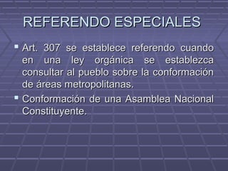 REFERENDO ESPECIALESREFERENDO ESPECIALES
 Art. 307 se establece referendo cuandoArt. 307 se establece referendo cuando
en una ley orgánica se establezcaen una ley orgánica se establezca
consultar al pueblo sobre la conformaciónconsultar al pueblo sobre la conformación
de áreas metropolitanas.de áreas metropolitanas.
 Conformación de una Asamblea NacionalConformación de una Asamblea Nacional
Constituyente.Constituyente.
 