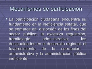 Mecanismos de participaciónMecanismos de participación
 La participación ciudadana encuentra suLa participación ciudadana encuentra su
fundamento en la ineficiencia estatal, quefundamento en la ineficiencia estatal, que
se enmarca en: distorsión de los fines delse enmarca en: distorsión de los fines del
sector público; la excesiva regulación,sector público; la excesiva regulación,
tramitología administrativa; lastramitología administrativa; las
desigualdades en el desarrollo regional, eldesigualdades en el desarrollo regional, el
favorecimiento de la corrupciónfavorecimiento de la corrupción
administrativa y la administración públicaadministrativa y la administración pública
ineficienteineficiente
 