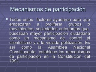 Mecanismos de participaciónMecanismos de participación
 Todos estos factores ayudaron para queTodos estos factores ayudaron para que
empezaran a proliferar grupos oempezaran a proliferar grupos o
movimientos, sociedades autónomas quemovimientos, sociedades autónomas que
buscaban mayor participación ciudadanabuscaban mayor participación ciudadana
como un mecanismo de control alcomo un mecanismo de control al
clientelismo y a la viciada politización. Esclientelismo y a la viciada politización. Es
así como la Asamblea Nacionalasí como la Asamblea Nacional
Constituyente establece los mecanismosConstituyente establece los mecanismos
de participación en la Constitución delde participación en la Constitución del
1991.1991.
 