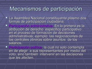 Mecanismos de participaciónMecanismos de participación
 La Asamblea Nacional constituyente plasmo dosLa Asamblea Nacional constituyente plasmo dos
formas de participación ciudadana:formas de participación ciudadana:
 Participación administrativa:Participación administrativa: En la primera es laEn la primera es la
atribución de derecho especifico participativoatribución de derecho especifico participativo
en el proceso de formación de decisionesen el proceso de formación de decisiones
administrativas; ejemplo: las negociaciones deadministrativas; ejemplo: las negociaciones de
las centrales obreras sobre asuntos de loslas centrales obreras sobre asuntos de los
salarios.salarios.
 Participación políticaParticipación política: la cual no solo contempla: la cual no solo contempla
en de elegir a sus representantes por medio delen de elegir a sus representantes por medio del
voto, sino también intervenir en las decisionesvoto, sino también intervenir en las decisiones
que les afecten.que les afecten.
 
