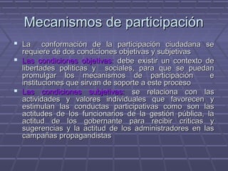 Mecanismos de participaciónMecanismos de participación
 La conformación de la participación ciudadana seLa conformación de la participación ciudadana se
requiere de dos condiciones objetivas y subjetivasrequiere de dos condiciones objetivas y subjetivas
 Las condiciones objetivas:Las condiciones objetivas: debe existir un contexto dedebe existir un contexto de
libertades políticas y sociales, para que se puedanlibertades políticas y sociales, para que se puedan
promulgar los mecanismos de participación epromulgar los mecanismos de participación e
instituciones que sirvan de soporte a este procesoinstituciones que sirvan de soporte a este proceso
 Las condiciones subjetivas:Las condiciones subjetivas: se relaciona con lasse relaciona con las
actividades y valores individuales que favorecen yactividades y valores individuales que favorecen y
estimulan las conductas participativas como son lasestimulan las conductas participativas como son las
actitudes de los funcionarios de la gestión pública, laactitudes de los funcionarios de la gestión pública, la
actitud de los gobernante para recibir criticas yactitud de los gobernante para recibir criticas y
sugerencias y la actitud de los administradores en lassugerencias y la actitud de los administradores en las
campañas propagandistascampañas propagandistas
 