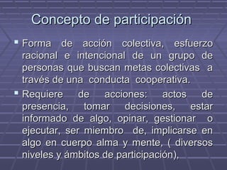 Concepto de participaciónConcepto de participación
 Forma de acción colectiva, esfuerzoForma de acción colectiva, esfuerzo
racional e intencional de un grupo deracional e intencional de un grupo de
personas que buscan metas colectivas apersonas que buscan metas colectivas a
través de una conducta cooperativa.través de una conducta cooperativa.
 Requiere de acciones: actos deRequiere de acciones: actos de
presencia, tomar decisiones, estarpresencia, tomar decisiones, estar
informado de algo, opinar, gestionar oinformado de algo, opinar, gestionar o
ejecutar, ser miembro de, implicarse enejecutar, ser miembro de, implicarse en
algo en cuerpo alma y mente, ( diversosalgo en cuerpo alma y mente, ( diversos
niveles y ámbitos de participación),niveles y ámbitos de participación),
 