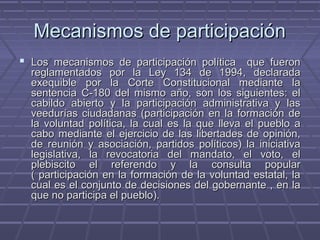 Mecanismos de participaciónMecanismos de participación
 Los mecanismos de participación política que fueronLos mecanismos de participación política que fueron
reglamentados por la Ley 134 de 1994, declaradareglamentados por la Ley 134 de 1994, declarada
exequible por la Corte Constitucional mediante laexequible por la Corte Constitucional mediante la
sentencia C-180 del mismo año, son los siguientes: elsentencia C-180 del mismo año, son los siguientes: el
cabildo abierto y la participación administrativa y lascabildo abierto y la participación administrativa y las
veedurías ciudadanas (participación en la formación deveedurías ciudadanas (participación en la formación de
la voluntad política, la cual es la que lleva el pueblo ala voluntad política, la cual es la que lleva el pueblo a
cabo mediante el ejercicio de las libertades de opinión,cabo mediante el ejercicio de las libertades de opinión,
de reunión y asociación, partidos políticos) la iniciativade reunión y asociación, partidos políticos) la iniciativa
legislativa, la revocatoria del mandato, el voto, ellegislativa, la revocatoria del mandato, el voto, el
plebiscito el referendo y la consulta popularplebiscito el referendo y la consulta popular
( participación en la formación de la voluntad estatal, la( participación en la formación de la voluntad estatal, la
cual es el conjunto de decisiones del gobernante , en lacual es el conjunto de decisiones del gobernante , en la
que no participa el pueblo).que no participa el pueblo).
 