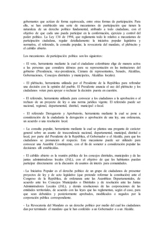 gobernantes que actúan de forma equivocada, entre otras formas de participación. Para 
ello, se han establecido una serie de mecanismos de participación que tienen la 
naturaleza de un derecho político fundamental, atribuido a todo ciudadano, con el 
objetivo de que cada uno pueda participar en la conformación, ejercicio y control del 
poder político. La Ley 134 de 1994, que reglamenta todo lo relativo a mecanismos de 
participación ciudadana, regular detalladamente: la iniciativa popular legislativa y 
normativa, el referendo, la consulta popular, la revocatoria del mandato, el plebiscito y 
el cabildo abierto. 
Los mecanismos de participación política son los siguientes: 
- El voto, herramienta mediante la cual el ciudadano colombiano elige de manera activa 
a las personas que considera idóneas para su representación en las instituciones del 
gobierno (Presidencia, vice-presidencia, Cámara de representantes, Senado, Alcaldías, 
Gobernaciones, Concejos distritales y municipales, Alcaldías locales). 
- El plebiscito, herramienta utilizada por el Presidente de la República para refrendar 
una decisión con la opinión del pueblo. El Presidente anuncia el uso del plebiscito y los 
ciudadanos votan para apoyar o rechazar la decisión puesta en cuestión. 
- El referendo, herramienta utilizada para convocar a los ciudadanos a la aprobación o al 
rechazo de un proyecto de ley o una norma jurídica vigente. El referendo puede ser 
nacional, regional, departamental, distrital, municipal o local. 
- El referendo Derogatorio y Aprobatorio, herramienta mediante la cual se pone a 
consideración de la ciudadanía la derogación o aprobación de una ley, una ordenanza, 
un acuerdo o una resolución local. 
- La consulta popular, herramienta mediante la cual se plantea una pregunta de carácter 
general sobre un asunto de trascendencia nacional, departamental, municipal, distrital o 
local, por parte del Presidente de la República, el Gobernador o el Alcalde, para que los 
ciudadanos se pronuncien al respecto. Este mecanismo puede ser utilizado para 
convocar una Asamble Constituyente, con el fin de someter a consideración popular las 
decisiones allí establecidas. 
- El cabildo abierto es la reunión pública de los concejos distritales, municipales y de las 
juntas administradoras locales (JAL), con el objetivo de que los habitantes puedan 
participar directamente en la discusión de asuntos de interés para comunidades. 
- La Iniciativa Popular es el derecho político de un grupo de ciudadanos de presentar 
proyectos de ley y de acto legislativo (que pretende reformar la constitución) ante el 
Congreso de la República, de ordenanza ante las Asambleas Departamentales, de 
acuerdo ante los Concejos Municipales o Distritales y de resolución ante las Juntas 
Administradores Locales (JAL), y demás resoluciones de las corporaciones de las 
entidades territoriales, de acuerdo con las leyes que las reglamentan, según el caso, para 
que sean debatidos y posteriormente aprobados, modificados o negados por la 
corporación pública correspondiente. 
- La Revocatoria del Mandato es un derecho político por medio del cual los ciudadanos 
dan por terminado el mandato que le han conferido a un Gobernador o a un Alcalde. 
 