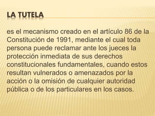 LA TUTELA
es el mecanismo creado en el artículo 86 de la
Constitución de 1991, mediante el cual toda
persona puede reclamar ante los jueces la
protección inmediata de sus derechos
constitucionales fundamentales, cuando estos
resultan vulnerados o amenazados por la
acción o la omisión de cualquier autoridad
pública o de los particulares en los casos.
 