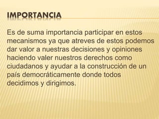 IMPORTANCIA
Es de suma importancia participar en estos
mecanismos ya que atreves de estos podemos
dar valor a nuestras decisiones y opiniones
haciendo valer nuestros derechos como
ciudadanos y ayudar a la construcción de un
país democráticamente donde todos
decidimos y dirigimos.
 