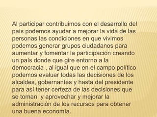 Al participar contribuimos con el desarrollo del
país podemos ayudar a mejorar la vida de las
personas las condiciones en que vivimos
podemos generar grupos ciudadanos para
aumentar y fomentar la participación creando
un país donde que gire entorno a la
democracia , al igual que en el campo político
podemos evaluar todas las decisiones de los
alcaldes, gobernantes y hasta del presidente
para así tener certeza de las decisiones que
se toman y aprovechar y mejorar la
administración de los recursos para obtener
una buena economía.
 