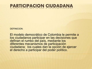 PARTICIPACION CIUDADANA
DEFINICION:
El modelo democrático de Colombia le permite a
los ciudadanos participar en las decisiones que
definan el rumbo del país, mediante los
diferentes mecanismos de participación
ciudadana; los cuales dan la opción de ejercer
el derecho a participar del poder político.
 