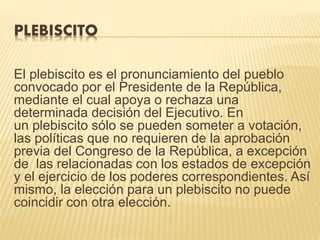 PLEBISCITO
El plebiscito es el pronunciamiento del pueblo
convocado por el Presidente de la República,
mediante el cual apoya o rechaza una
determinada decisión del Ejecutivo. En
un plebiscito sólo se pueden someter a votación,
las políticas que no requieren de la aprobación
previa del Congreso de la República, a excepción
de las relacionadas con los estados de excepción
y el ejercicio de los poderes correspondientes. Así
mismo, la elección para un plebiscito no puede
coincidir con otra elección.
 