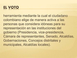 EL VOTO
herramienta mediante la cual el ciudadano
colombiano elige de manera activa a las
personas que considera idóneas para su
representación en las instituciones del
gobierno (Presidencia, vice-presidencia,
Cámara de representantes, Senado, Alcaldías,
Gobernaciones, Concejos distritales y
municipales, Alcaldías locales).
 