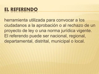 EL REFERENDO
herramienta utilizada para convocar a los
ciudadanos a la aprobación o al rechazo de un
proyecto de ley o una norma jurídica vigente.
El referendo puede ser nacional, regional,
departamental, distrital, municipal o local.
 