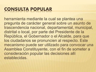 CONSULTA POPULAR
herramienta mediante la cual se plantea una
pregunta de carácter general sobre un asunto de
trascendencia nacional, departamental, municipal,
distrital o local, por parte del Presidente de la
República, el Gobernador o el Alcalde, para que
los ciudadanos se pronuncien al respecto. Este
mecanismo puede ser utilizado para convocar una
Asamblea Constituyente, con el fin de someter a
consideración popular las decisiones allí
establecidas.
 