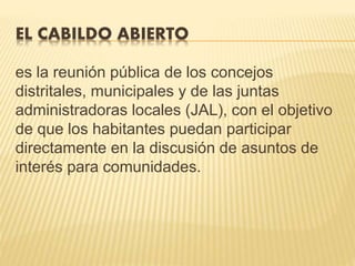 EL CABILDO ABIERTO
es la reunión pública de los concejos
distritales, municipales y de las juntas
administradoras locales (JAL), con el objetivo
de que los habitantes puedan participar
directamente en la discusión de asuntos de
interés para comunidades.
 