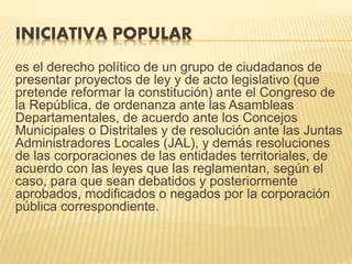 INICIATIVA POPULAR
es el derecho político de un grupo de ciudadanos de
presentar proyectos de ley y de acto legislativo (que
pretende reformar la constitución) ante el Congreso de
la República, de ordenanza ante las Asambleas
Departamentales, de acuerdo ante los Concejos
Municipales o Distritales y de resolución ante las Juntas
Administradores Locales (JAL), y demás resoluciones
de las corporaciones de las entidades territoriales, de
acuerdo con las leyes que las reglamentan, según el
caso, para que sean debatidos y posteriormente
aprobados, modificados o negados por la corporación
pública correspondiente.
 