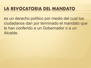 LA REVOCATORIA DEL MANDATO
es un derecho político por medio del cual los
ciudadanos dan por terminado el mandato que
le han conferido a un Gobernador o a un
Alcalde.
 
