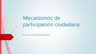 Mecanismos de
participación ciudadana
Por Jesús Ariam Márquez Holguín
 