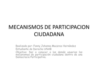 MECANISMOS DE PARTICIPACION CIUDADANA  Realizado por: Fanny Johanna Macareo Hernández  Estudiante de Derecho UNAB  Objetivo: Dar a conocer a los demás usuarios los mecanismos de participación ciudadana dentro de una Democracia Participativa.  