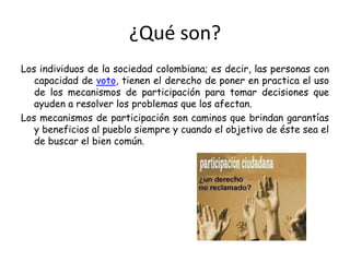 ¿Qué son?Los individuos de la sociedad colombiana; es decir, las personas con capacidad de voto, tienen el derecho de poner en practica el uso de los mecanismos de participación para tomar decisiones que ayuden a resolver los problemas que los afectan.Los mecanismos de participación son caminos que brindan garantías y beneficios al pueblo siempre y cuando el objetivo de éste sea el de buscar el bien común.