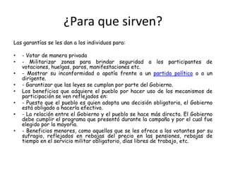¿Para que sirven?Las garantías se les dan a los individuos para:- Votar de manera privada- Militarizar zonas para brindar seguridad a los participantes de votaciones, huelgas, paros, manifestaciones etc.- Mostrar su inconformidad o apatía frente a un partido político o a un dirigente.- Garantizar que las leyes se cumplan por parte del Gobierno.Los beneficios que adquiere el pueblo por hacer uso de los mecanismos de participación se ven reflejados en:- Puesto que el pueblo es quien adopta una decisión obligatoria, el Gobierno está obligado a hacerla efectiva.- La relación entre el Gobierno y el pueblo se hace más directa. El Gobierno debe cumplir el programa que presentó durante la campaña y por el cual fue elegido por la mayoría.- Beneficios menores, como aquellos que se les ofrece a los votantes por su sufragio, reflejados en rebajas del precio en las pensiones, rebajas de tiempo en el servicio militar obligatorio, días libres de trabajo, etc.