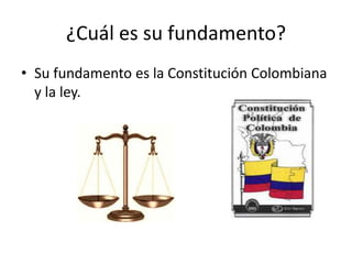 ¿Cuál es su fundamento?Su fundamento es la Constitución Colombiana y la ley.