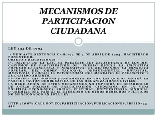 MECANISMOS DE
              PARTICIPACION
               CIUDADANA
LEY 134 DE 1994
 1 MEDIANTE SENTENCIA C-180-94 DE 4 DE ABRIL DE 1994, MAGISTRADO
PONENTE DR.
OBJETO Y DEFINICIONES
1°. OBJETO DE LA LEY. LA PRESENTE LEY ESTATUTARIA DE LOS ME-
CANISMOS DE PARTICIPACIÓN DEL PUEBLO REGULA LA INICIATIVA
POPULAR LE-GISLATIVA Y NORMATIVA; EL REFERENDO; LA CONSULTA
POPULAR,   DEL  ORDEN   NACIONAL,    DEPARTAMENTAL,     DISTRITAL,
MUNICIPAL Y LOCAL; LA REVOCATORIA DEL MANDATO; EL PLEBISCITO Y
EL CABILDO ABIERTO.
ESTABLECE LAS NORMAS FUNDAMENTALES POR LAS QUE SE REGIRÁ LA
PARTICI-PACIÓN DEMOCRÁTICA DE LAS ORGANIZACIONES CIVILES.
LA REGULACIÓN DE ESTOS MECANISMOS NO IMPEDIRÁ EL DESARROLLO
DE   OTRAS  FORMAS  DE  PARTICIPACIÓN   CIUDADANA    EN   LA  VIDA
POLÍTICA, ECONÓ-MICA, SOCIAL, CULTURAL, UNIVERSITARIA, SINDICAL
O GREMIAL DEL PAÍS NI EL EJERCICIO DE OTROS DERECHOS POLÍTICOS
NO MENCIONADOS EN ESTA LEY.


HTTP://WWW.CALI.GOV.CO/PARTICIPACION/PUBLICACIONES.PHP?ID=45
442
 