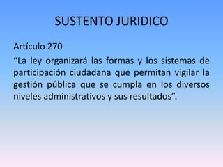 SUSTENTO JURIDICO
Artículo 270
“La ley organizará las formas y los sistemas de
participación ciudadana que permitan vigilar la
gestión pública que se cumpla en los diversos
niveles administrativos y sus resultados”.
 