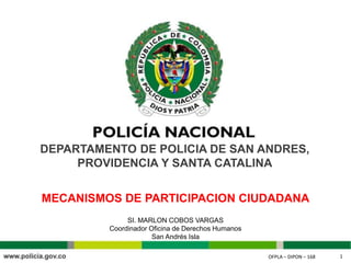 OFPLA – DIPON – 168 1OFPLA – DIPON – 168 1
DEPARTAMENTO DE POLICIA DE SAN ANDRES,
PROVIDENCIA Y SANTA CATALINA
SI. MARLON COBOS VARGAS
Coordinador Oficina de Derechos Humanos
San Andrés Isla
MECANISMOS DE PARTICIPACION CIUDADANA
 