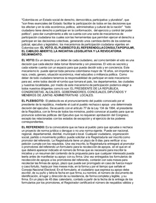 "Colombia es un Estado social de derecho, democrática, participativa y pluralista", que
"son fines esenciales del Estado: facilitar la participación de todos en las decisiones que
los afectan y en la vida económica, política, administrativa y cultural de la nación" “todo
ciudadano tiene derecho a participar en la conformación, del ejercicio y control del poder
político”; para dar cumplimiento a ello se cuenta con una serie de mecanismos de
participación ciudadana los cuales son las herramientas que permiten ejercer el derecho a
participar en las decisiones colectivas, generando unos cambios dentro de los sistemas
judicial, ejecutivo y legislativo; los mecanismos de participación ciudadana vigentes en
Colombia son: EL VOTO, EL PLEBISCITO,EL REFERENDO,LACONSULTAPOPULAR,
EL CABILDO ABIERTO, LA INICIATIVA LEGISLATIVA Y LA REVOCATORIA
DELMANDATO.
EL VOTO:Es un derecho y un deber de cada ciudadano, así como también el voto es una
decisión que cada elector debe tomar libremente y sin presiones. El voto es secreto y
cada votante cuenta con un espacio para que pueda decidir solo y en conciencia. Este
mecanismo lo puede ejercer toda persona colombiana mayor de 18 años, sin importar su
raza, credo, genero, situación económica, nivel educativo o militancia política. Como
deber de todo ciudadano tenemos la responsabilidad de participar en este mecanismo
para así, entre todos decidir el rumbo que tomara el país, los departamentos, las ciudades
y nuestras localidades, por medio de este mecanismo de participación podemos elegir a
todos nuestros dirigentes como lo son: EL PRESIDENTE DE LA REPUBLICA,
CONGRESISTAS, ALCALDES, GOBERNADORES, CONCEJALES, DIPUTADOS Y
MIENBROS DE JUNTAS ADMINISTRATIVAS LOCALES.
EL PLEBISCITO: El plebiscito es el pronunciamiento del pueblo convocado por el
presidente de la república, mediante el cual el pueblo rechaza o apoya una determinada
decisión del ejecutivo. De acuerdo con el artículo 77 de la Ley 134 de 1994, el presidente
de la República, con la firma de todos los ministros, podrá convocar al pueblo para que se
pronuncie sobre las políticas del Ejecutivo que no requieran aprobación del Congreso;
excepto las relacionadas con los estados de excepción y el ejercicio de los poderes
correspondientes.
EL REFERENDO:Es la convocatoria que se hace al pueblo para que apruebe o rechace
un proyecto de norma jurídica o derogue o no una norma vigente. Puede ser nacional,
regional, departamental, distrital, municipal o local. Cualquier ciudadano, organización
social, partido o movimiento político puede solicitar a la Registraduría ser inscrito como
promotor del referendo. La Registraduría tiene un plazo de 8 días para verificar si su
petición cumple con los requisitos. Una vez inscrito, la Registraduría entregará al promotor
o promotores del referendo un formulario para la recolección de apoyos, en el que en el
que deberá aparecer indicado el número de firmas que es necesario para inscribir la
iniciativa y un resumen del contenido de la propuesta para que cualquier interesado pueda
leerla antes de manifestar su apoyo con su firma. Una vez entregados los formularios de
recolección de apoyos a los promotores del referendo, contarán con seis meses para
recolectar las firmas de apoyo, plazo que puede ser prorrogado en caso de fuerza mayor
o caso fortuito, hasta por tres meses más, en la forma y por el tiempo que señale el
Consejo Nacional Electoral. En el formulario, el ciudadano que expresa su apoyo debe
escribir, de su puño y letra la fecha en que firma, su nombre, el número de documento de
identificación, el lugar y dirección de su residencia, de forma completa y legible, y su
firma. En un plazo de 45 días calendario, contado a partir de la fecha de la entrega de los
formularios por los promotores, el Registrador certificará el número de respaldos válidos y
 