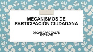 MECANISMOS DE
PARTICIPACIÓN CIUDADANA
OSCAR DAVID GALÁN
DOCENTE
 