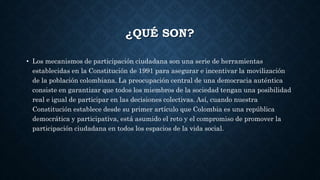 ¿QUÉ SON?
• Los mecanismos de participación ciudadana son una serie de herramientas
establecidas en la Constitución de 1991 para asegurar e incentivar la movilización
de la población colombiana. La preocupación central de una democracia auténtica
consiste en garantizar que todos los miembros de la sociedad tengan una posibilidad
real e igual de participar en las decisiones colectivas. Así, cuando nuestra
Constitución establece desde su primer artículo que Colombia es una república
democrática y participativa, está asumido el reto y el compromiso de promover la
participación ciudadana en todos los espacios de la vida social.
 