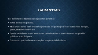 GARANTIAS
Los mecanismos brindan las siguientes garantías:
• Votar de manera privada.
• Militarizar zonas para brindar seguridad a los participantes de votaciones, huelgas,
paros, manifestaciones etc.
• Que la ciudadanía pueda mostrar su inconformidad o apatía frente a un partido
político o a un dirigente.
• Garantizar que las leyes se cumplan por parte del Gobierno.
 