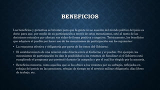 BENEFICIOS
Los beneficios y garantías se brindan para que la gente no se ausente del mundo político del país; es
decir, para que, por medio de su participación a través de estos mecanismos, esté al tanto de las
decisiones estatales que afectan sus vidas de forma positiva o negativa. Teóricamente, los beneficios
que adquiere el pueblo por hacer uso de los mecanismos de participación son los siguientes:
• La respuesta efectiva y obligatoria por parte de los entes del Gobierno.
• El establecimiento de una relación más directa entre el Gobierno y el pueblo. Por ejemplo, los
mecanismos de participación les dan la posibilidad a los votantes de fiscalizar si el Gobierno está
cumpliendo el programa que presentó durante la campaña y por el cual fue elegido por la mayoría.
• Beneficios menores, como aquellos que se les ofrece a los votantes por su sufragio, reflejados en
rebajas del precio en las pensiones, rebajas de tiempo en el servicio militar obligatorio, días libres
de trabajo, etc.
 
