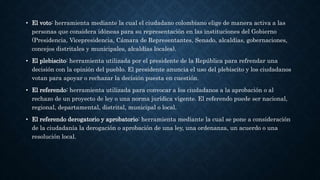 • El voto: herramienta mediante la cual el ciudadano colombiano elige de manera activa a las
personas que considera idóneas para su representación en las instituciones del Gobierno
(Presidencia, Vicepresidencia, Cámara de Representantes, Senado, alcaldías, gobernaciones,
concejos distritales y municipales, alcaldías locales).
• El plebiscito: herramienta utilizada por el presidente de la República para refrendar una
decisión con la opinión del pueblo. El presidente anuncia el uso del plebiscito y los ciudadanos
votan para apoyar o rechazar la decisión puesta en cuestión.
• El referendo: herramienta utilizada para convocar a los ciudadanos a la aprobación o al
rechazo de un proyecto de ley o una norma jurídica vigente. El referendo puede ser nacional,
regional, departamental, distrital, municipal o local.
• El referendo derogatorio y aprobatorio: herramienta mediante la cual se pone a consideración
de la ciudadanía la derogación o aprobación de una ley, una ordenanza, un acuerdo o una
resolución local.
 