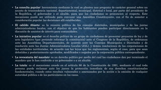 • La consulta popular: herramienta mediante la cual se plantea una pregunta de carácter general sobre un
asunto de trascendencia nacional, departamental, municipal, distrital o local, por parte del presidente de
la República, el gobernador o el alcalde, para que los ciudadanos se pronuncien al respecto. Este
mecanismo puede ser utilizado para convocar una Asamblea Constituyente, con el fin de someter a
consideración popular las decisiones allí establecidas.
• El cabildo Abierto: es la reunión pública de los concejos distritales, municipales y de las juntas
administradoras locales, con el objetivo de que los habitantes puedan participar directamente en la
discusión de asuntos de interés para comunidades.
• La iniciativa popular: es el derecho político de un grupo de ciudadanos de presentar proyectos de ley y de
acto legislativo (que pretende reformar la constitución) ante el Congreso de la República, de ordenanza
ante las Asambleas Departamentales, de acuerdo ante los Concejos Municipales o Distritales y de
resolución ante las Juntas Administradores Locales (JAL), y demás resoluciones de las corporaciones de
las entidades territoriales, de acuerdo con las leyes que las reglamentan, según el caso, para que sean
debatidos y posteriormente aprobados, modificados o negados por la corporación pública correspondiente.
• La revocatoria del mandato: es un derecho político por medio del cual los ciudadanos dan por terminado el
mandato que le han conferido a un gobernador o a un alcalde.
• La tutela: es el mecanismo creado en el artículo 86 de la Constitución de 1991, mediante el cual toda
persona puede reclamar ante los jueces la protección inmediata de sus derechos constitucionales
fundamentales, cuando estos resultan vulnerados o amenazados por la acción o la omisión de cualquier
autoridad pública o de los particulares en los casos.
 