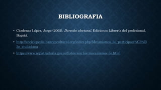 BIBLIOGRAFIA
• Cárdenas López, Jorge (2002). Derecho electoral. Ediciones Librería del profesional,
Bogotá.
• http://enciclopedia.banrepcultural.org/index.php/Mecanismos_de_participaci%C3%B
3n_ciudadana
• https://www.registraduria.gov.co/Estos-son-los-mecanismos-de.html
 