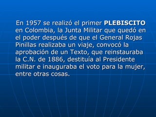 En 1957 se realizó el primer  PLEBISCITO  en Colombia, la Junta Militar que quedó en el poder después de que el General Rojas Pinillas realizaba un viaje, convocó la aprobación de un Texto, que reinstauraba la C.N. de 1886, destituía al Presidente militar e inauguraba el voto para la mujer, entre otras cosas.  