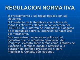 REGULACION NORMATIVA El procedimiento y las reglas básicas son las siguientes: El Presidente de la República con la firma de todos los Ministros elabora la convocatoria del PLEBISCITO, e informa de inmediato al Congreso de la República sobre su intención de hacer uso del mecanismo. Este mecanismo versa sobre políticas del ejecutivo que no requieran aprobación del Congreso, excepto sobre temas como, Estados de Excepción , tampoco puede a referirse a la duración del periodo presidencial ni para modificar la Constitución Nacional.  