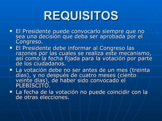 REQUISITOS El Presidente puede convocarlo siempre que no sea una decisión que deba ser aprobada por el Congreso. El Presidente debe informar al Congreso las razones por las cuales se realiza este mecanismo, así como la fecha fijada para la votación por parte de los ciudadanos. La votación debe no ser antes de un mes (treinta días), y no después de cuatro meses (ciento veinte días), de haber sido convocado el PLEBISCITO. La fecha de la votación no puede coincidir con la de otras elecciones. 