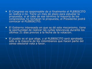 El Congreso es responsable de si finalmente el PLEBISCITO se realiza o no. Tiene un mes de plazo para estudiar la propuesta; si al cabo de ese término la mayoría de los congresistas no rechazan la propuesta, el Presidente podrá convocar el PLEBISCITO.  El Gobierno interesado en que se dé este mecanismo, tiene la oportunidad de realizar las cuñas televisivas durante los últimos 21 días previos a la fecha de la votación. El pueblo es el que elige, y el PLEBISCITO será aprobado sólo si la mayoría de los colombianos que hacen parte del censo electoral vota a favor.  