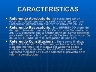CARACTERISTICAS Referendo Aprobatorio:   Se busca aprobar un documento legal, que no haya sido sancionado por una Corporación pública para que este se convierta en Ley. Referendo Revocatorio:   Este REFERENDO pretende derogar o invalidar una Ley. La Constitución Nacional en su art. 170, establece que la décima parte del Censo Electoral podrá solicitar ante la Organización Electoral la convocación de un REFERENDO para la derogación de una Ley. Referendo Constitucional:   Tiene como finalidad reformar la Constitución Nacional, se lleva a cabo de la siguiente manera: Por iniciativa del Gobierno de los ciudadanos equivalentes al 5% del Censo electoral, el Congreso mediante Ley puede someter el proyecto de la reforma constitucional.  