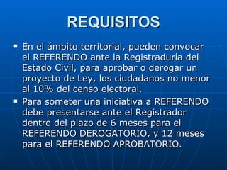 REQUISITOS En el ámbito territorial, pueden convocar el REFERENDO ante la Registraduría del Estado Civil, para aprobar o derogar un proyecto de Ley, los ciudadanos no menor al 10% del censo electoral. Para someter una iniciativa a REFERENDO debe presentarse ante el Registrador dentro del plazo de 6 meses para el REFERENDO DEROGATORIO, y 12 meses para el REFERENDO APROBATORIO.  