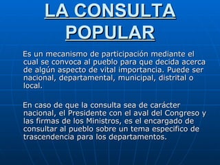 LA CONSULTA POPULAR Es un mecanismo de participación mediante el cual se convoca al pueblo para que decida acerca de algún aspecto de vital importancia. Puede ser nacional, departamental, municipal, distrital o local. En caso de que la consulta sea de carácter nacional, el Presidente con el aval del Congreso y las firmas de los Ministros, es el encargado de consultar al pueblo sobre un tema especifico de trascendencia para los departamentos.  