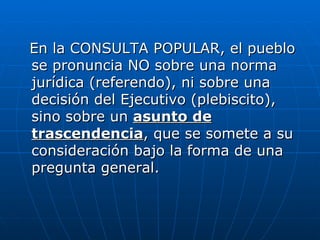 En la CONSULTA POPULAR, el pueblo se pronuncia NO sobre una norma jurídica (referendo), ni sobre una decisión del Ejecutivo (plebiscito), sino sobre un  asunto de trascendencia , que se somete a su consideración bajo la forma de una pregunta general.  