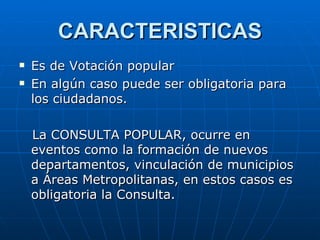 CARACTERISTICAS Es de Votación popular En algún caso puede ser obligatoria para los ciudadanos. La CONSULTA POPULAR, ocurre en eventos como la formación de nuevos departamentos, vinculación de municipios a Áreas Metropolitanas, en estos casos es obligatoria la Consulta.  