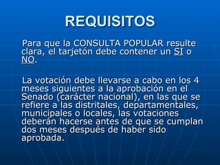 REQUISITOS Para que la CONSULTA POPULAR resulte clara, el tarjetón debe contener un  SI  o  NO . La votación debe llevarse a cabo en los 4 meses siguientes a la aprobación en el Senado (carácter nacional), en las que se refiere a las distritales, departamentales, municipales o locales, las votaciones deberán hacerse antes de que se cumplan dos meses después de haber sido aprobada.  