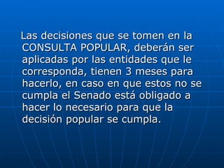 Las decisiones que se tomen en la CONSULTA POPULAR, deberán ser aplicadas por las entidades que le corresponda, tienen 3 meses para hacerlo, en caso en que estos no se cumpla el Senado está obligado a hacer lo necesario para que la decisión popular se cumpla.  