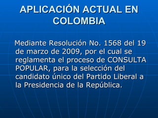 APLICACIÓN ACTUAL EN COLOMBIA Mediante Resolución No. 1568 del 19 de marzo de 2009, por el cual se reglamenta el proceso de CONSULTA POPULAR, para la selección del candidato único del Partido Liberal a la Presidencia de la República.  