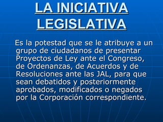 LA INICIATIVA LEGISLATIVA Es la potestad que se le atribuye a un grupo de ciudadanos de presentar Proyectos de Ley ante el Congreso, de Ordenanzas, de Acuerdos y de Resoluciones ante las JAL, para que sean debatidos y posteriormente aprobados, modificados o negados por la Corporación correspondiente.  